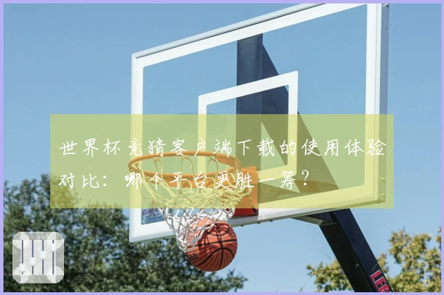 世界杯竞猜客户端下载的使用体验对比：哪个平台更胜一筹？