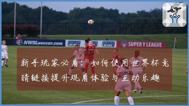 新手玩家必看:如何使用世界杯竞猜链接提升观看体验与互动乐趣